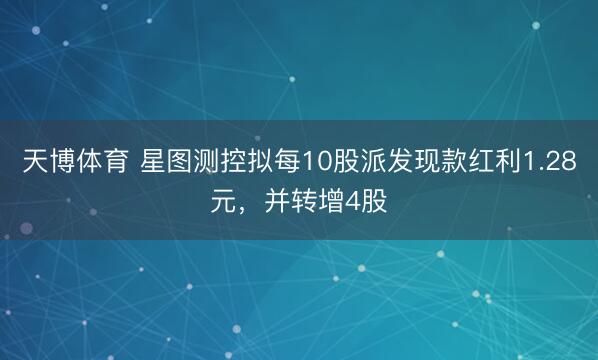 天博体育 星图测控拟每10股派发现款红利1.28元，并转增4股