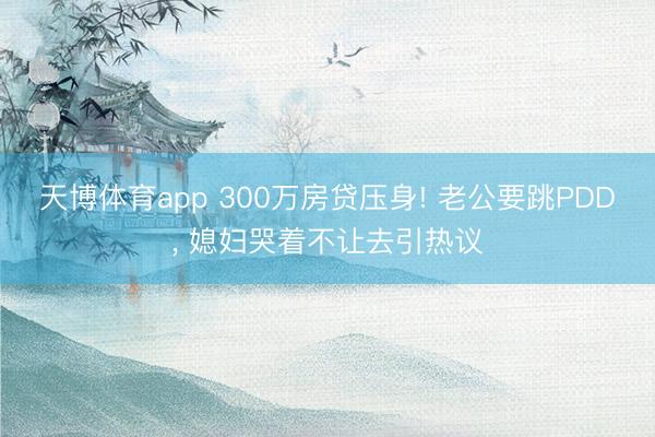 天博体育app 300万房贷压身! 老公要跳PDD, 媳妇哭着不让去引热议