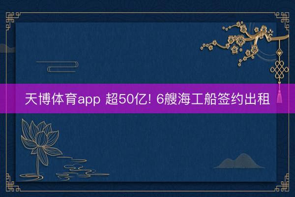 天博体育app 超50亿! 6艘海工船签约出租