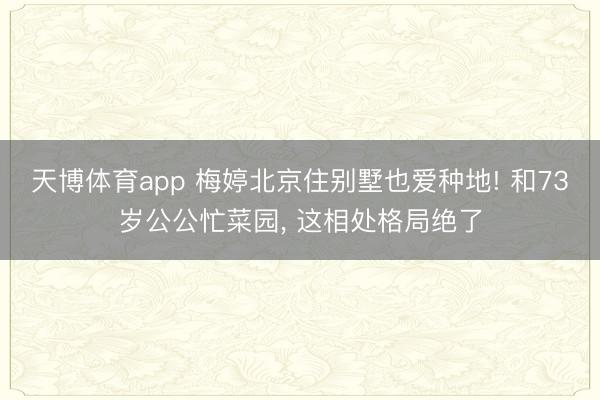 天博体育app 梅婷北京住别墅也爱种地! 和73岁公公忙菜园, 这相处格局绝了