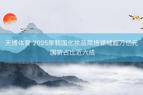 天博体育 2025年我国化妆品商场领域超万亿元 国货占比近六成
