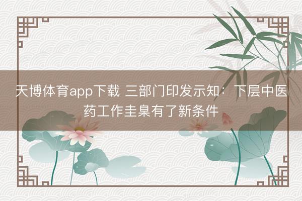 天博体育app下载 三部门印发示知：下层中医药工作圭臬有了新条件