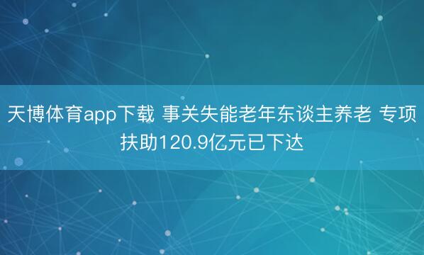 天博体育app下载 事关失能老年东谈主养老 专项扶助120.9亿元已下达