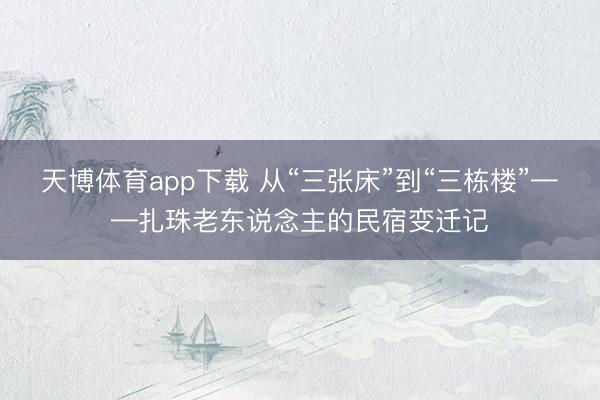 天博体育app下载 从“三张床”到“三栋楼”——扎珠老东说念主的民宿变迁记