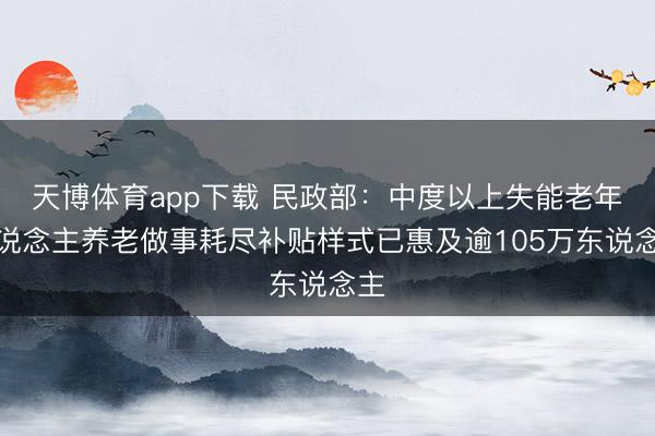 天博体育app下载 民政部：中度以上失能老年东说念主养老做事耗尽补贴样式已惠及逾105万东说念主