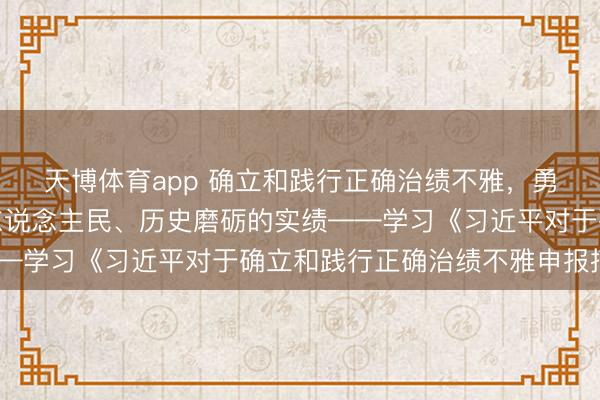 天博体育app 确立和践行正确治绩不雅，勇猛创造经得起实践、东说念主民、历史磨砺的实绩——学习《习近平对于确立和践行正确治绩不雅申报摘编》