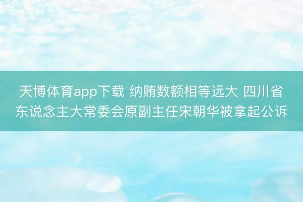 天博体育app下载 纳贿数额相等远大 四川省东说念主大常委会原副主任宋朝华被拿起公诉