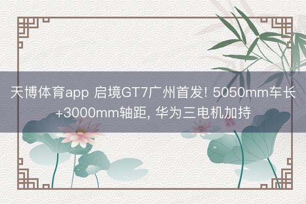 天博体育app 启境GT7广州首发! 5050mm车长+3000mm轴距, 华为三电机加持