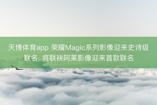 天博体育app 荣耀Magic系列影像迎来史诗级联名, 将联袂阿莱影像迎来首款联名