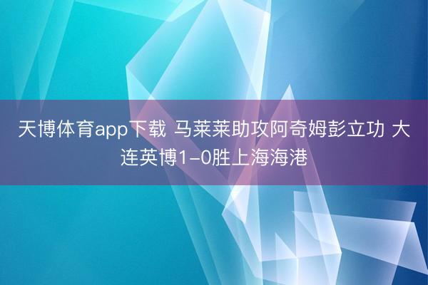 天博体育app下载 马莱莱助攻阿奇姆彭立功 大连英博1-0胜上海海港