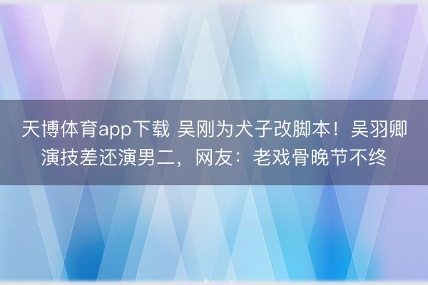 天博体育app下载 吴刚为犬子改脚本！吴羽卿演技差还演男二，网友：老戏骨晚节不终