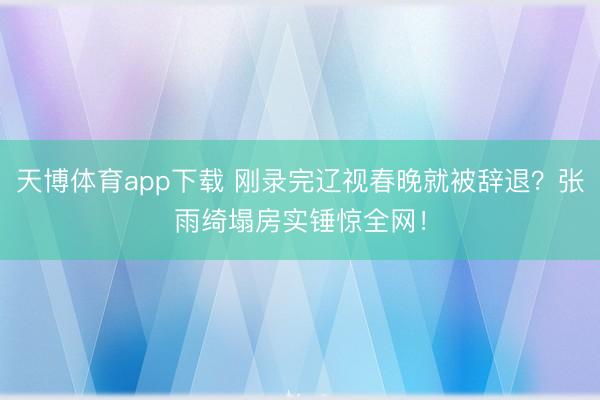 天博体育app下载 刚录完辽视春晚就被辞退？张雨绮塌房实锤惊全网！