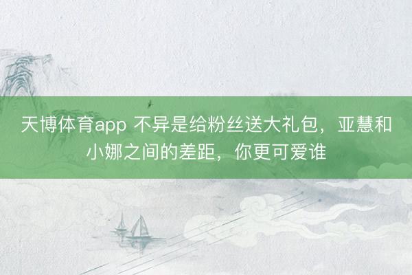 天博体育app 不异是给粉丝送大礼包，亚慧和小娜之间的差距，你更可爱谁