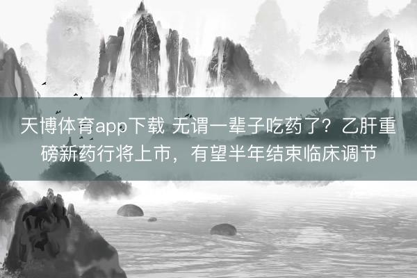 天博体育app下载 无谓一辈子吃药了？乙肝重磅新药行将上市，有望半年结束临床调节