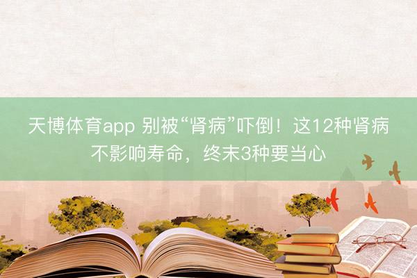 天博体育app 别被“肾病”吓倒！这12种肾病不影响寿命，终末3种要当心