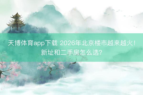 天博体育app下载 2026年北京楼市越来越火！新址和二手房怎么选？