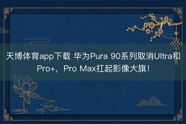 天博体育app下载 华为Pura 90系列取消Ultra和Pro+，Pro Max扛起影像大旗！