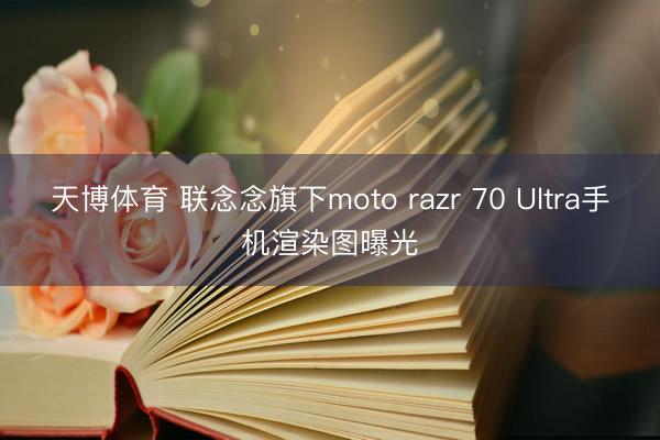 天博体育 联念念旗下moto razr 70 Ultra手机渲染图曝光
