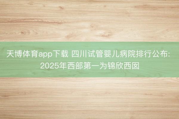 天博体育app下载 四川试管婴儿病院排行公布: 2025年西部第一为锦欣西囡