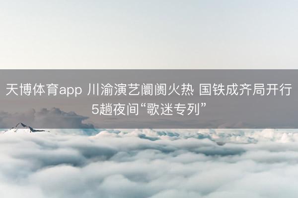 天博体育app 川渝演艺阛阓火热 国铁成齐局开行5趟夜间“歌迷专列”