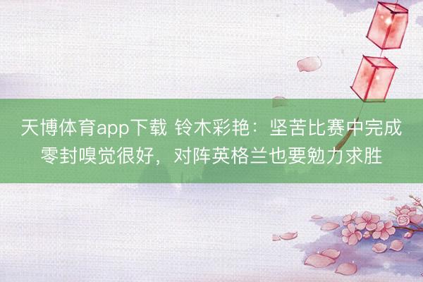 天博体育app下载 铃木彩艳：坚苦比赛中完成零封嗅觉很好，对阵英格兰也要勉力求胜