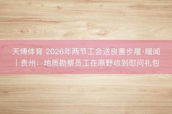 天博体育 2026年两节工会送良善步履·暖闻｜贵州：地质勘察员工在原野收到慰问礼包