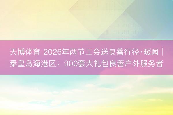 天博体育 2026年两节工会送良善行径·暖闻｜秦皇岛海港区：900套大礼包良善户外服务者