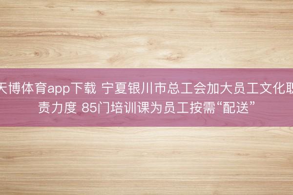 天博体育app下载 宁夏银川市总工会加大员工文化职责力度 85门培训课为员工按需“配送”