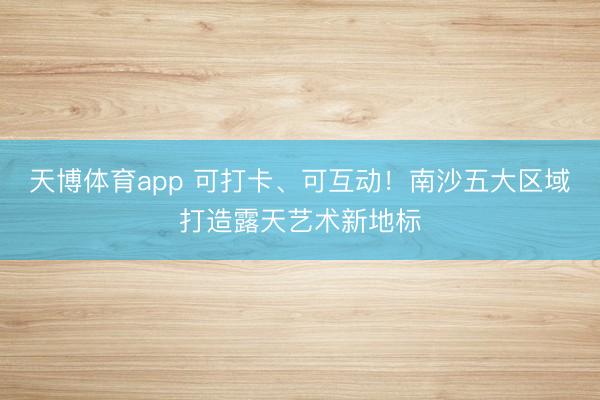 天博体育app 可打卡、可互动！南沙五大区域打造露天艺术新地标
