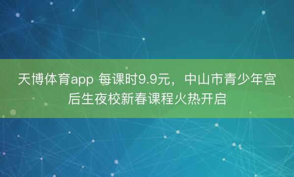 天博体育app 每课时9.9元，中山市青少年宫后生夜校新春课程火热开启