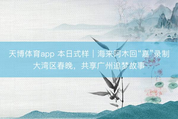 天博体育app 本日式样｜海来阿木回“嘉”录制大湾区春晚，共享广州追梦故事