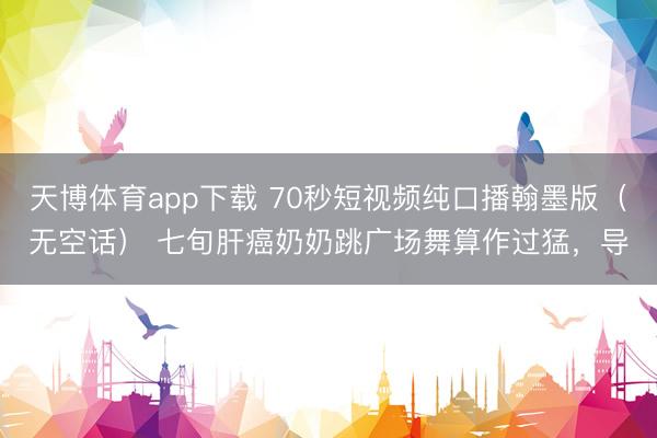 天博体育app下载 70秒短视频纯口播翰墨版（无空话） 七旬肝癌奶奶跳广场舞算作过猛，导