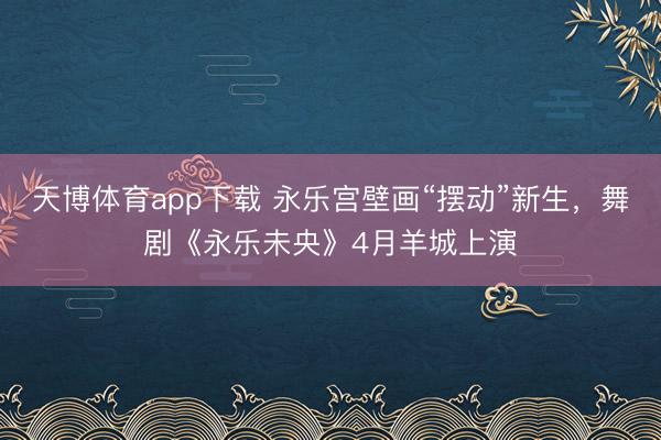 天博体育app下载 永乐宫壁画“摆动”新生，舞剧《永乐未央》4月羊城上演
