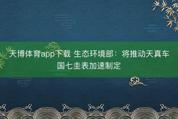 天博体育app下载 生态环境部：将推动天真车国七圭表加速制定