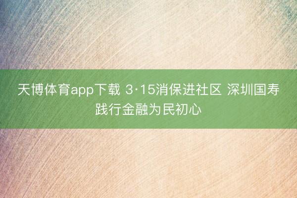 天博体育app下载 3·15消保进社区 深圳国寿践行金融为民初心
