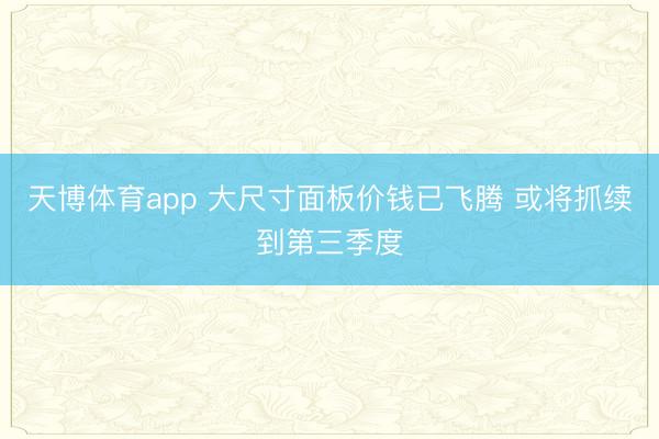 天博体育app 大尺寸面板价钱已飞腾 或将抓续到第三季度