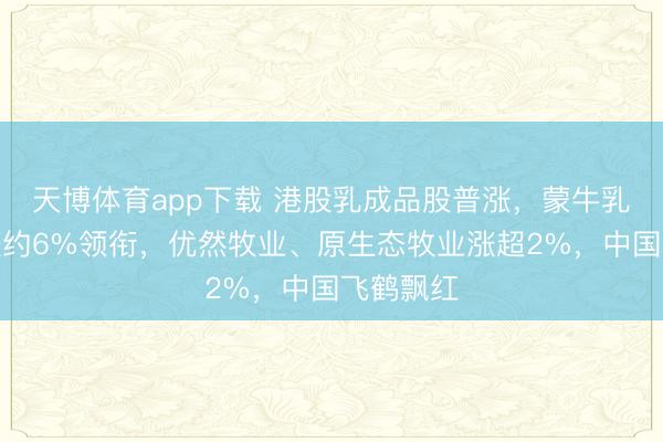 天博体育app下载 港股乳成品股普涨，蒙牛乳功绩后涨约6%领衔，优然牧业、原生态牧业涨超2%，中国飞鹤飘红