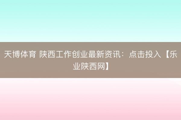 天博体育 陕西工作创业最新资讯：点击投入【乐业陕西网】