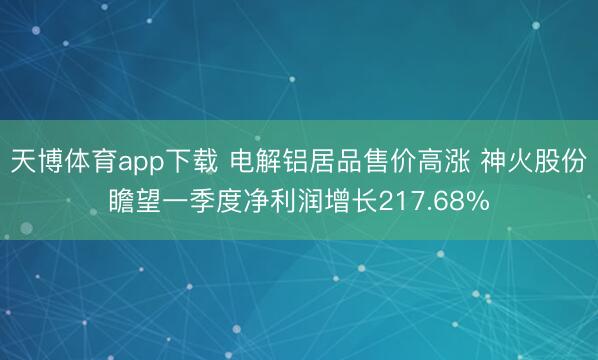 天博体育app下载 电解铝居品售价高涨 神火股份瞻望一季度净利润增长217.68%