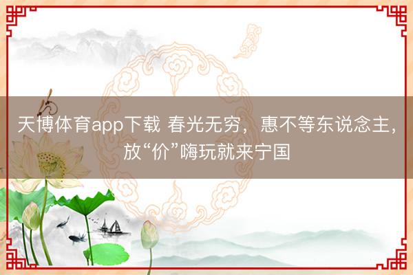 天博体育app下载 春光无穷,惠不等东说念主,放“价”嗨玩就来宁国