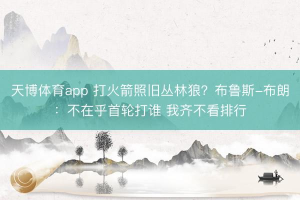 天博体育app 打火箭照旧丛林狼？布鲁斯-布朗：不在乎首轮打谁 我齐不看排行