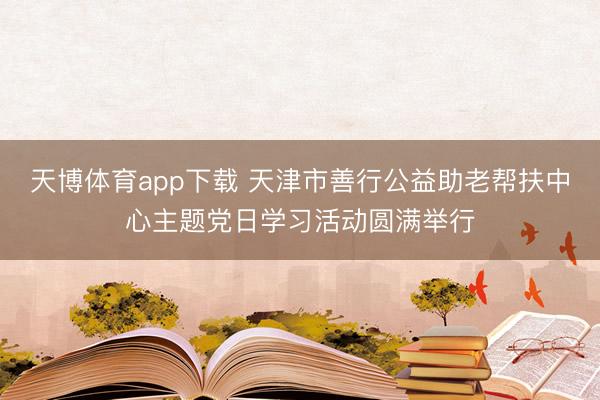 天博体育app下载 天津市善行公益助老帮扶中心主题党日学习活动圆满举行