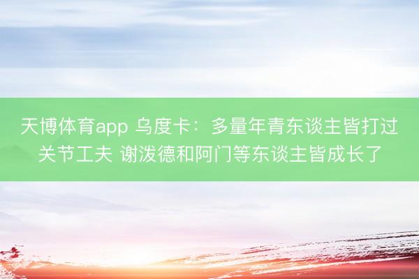天博体育app 乌度卡：多量年青东谈主皆打过关节工夫 谢泼德和阿门等东谈主皆成长了