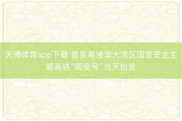 天博体育app下载 首条粤港澳大湾区国度安全主题高铁“国安号”当天始发
