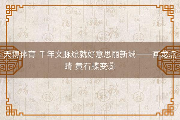 天博体育 千年文脉绘就好意思丽新城——画龙点睛 黄石蝶变⑤