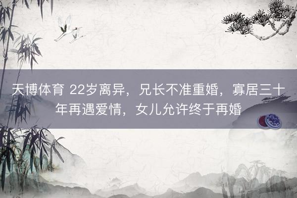 天博体育 22岁离异，兄长不准重婚，寡居三十年再遇爱情，女儿允许终于再婚