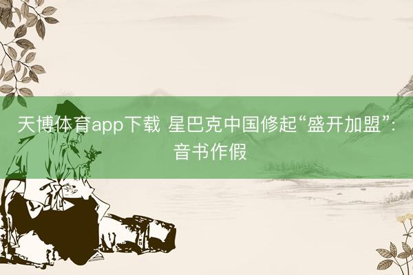 天博体育app下载 星巴克中国修起“盛开加盟”: 音书作假