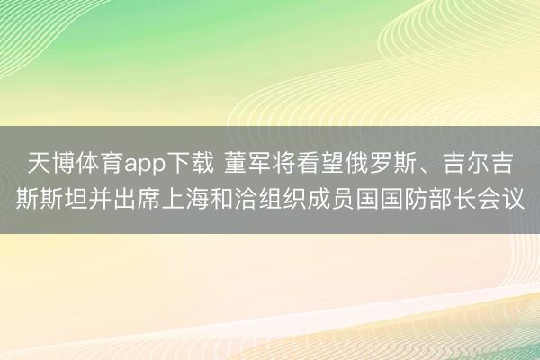 天博体育app下载 董军将看望俄罗斯、吉尔吉斯斯坦并出席上海和洽组织成员国国防部长会议