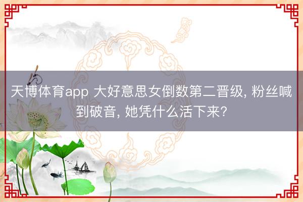 天博体育app 大好意思女倒数第二晋级， 粉丝喊到破音， 她凭什么活下来?