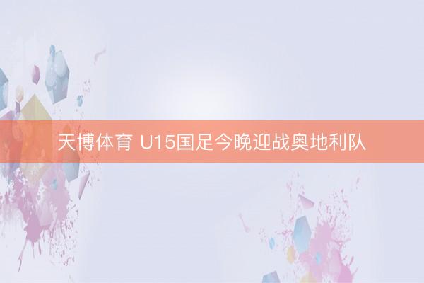 天博体育 U15国足今晚迎战奥地利队